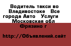 Водитель такси во Владивостоке - Все города Авто » Услуги   . Московская обл.,Фрязино г.